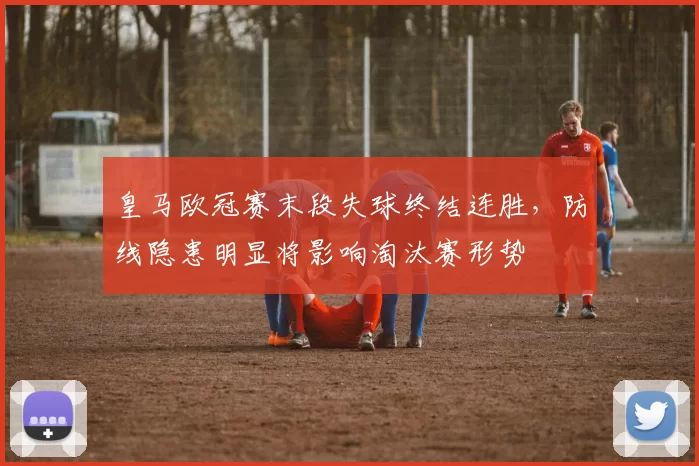 皇马欧冠赛末段失球终结连胜，防线隐患明显将影响淘汰赛形势